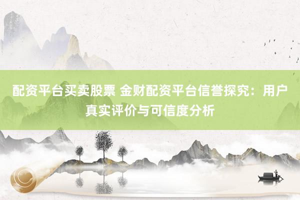 配资平台买卖股票 金财配资平台信誉探究:用户真实评价与可信度分析