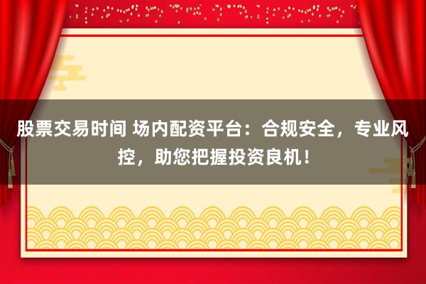 股票交易时间 场内配资平台:合规安全,专业风控,助您把握投资良机!