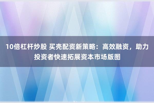 10倍杠杆炒股 买壳配资新策略：高效融资，助力投资者快速拓展资本市场版图
