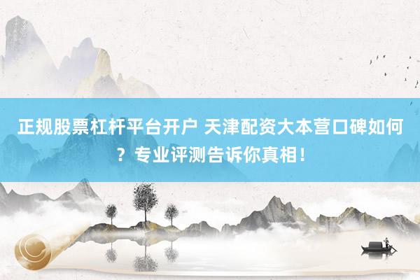 正规股票杠杆平台开户 天津配资大本营口碑如何？专业评测告诉你真相！