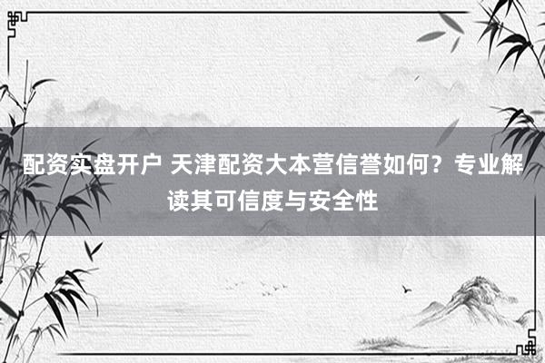 配资实盘开户 天津配资大本营信誉如何？专业解读其可信度与安全性