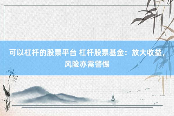 可以杠杆的股票平台 杠杆股票基金：放大收益，风险亦需警惕