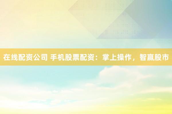 在线配资公司 手机股票配资：掌上操作，智赢股市