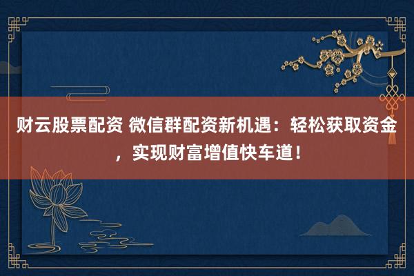 财云股票配资 微信群配资新机遇：轻松获取资金，实现财富增值快车道！
