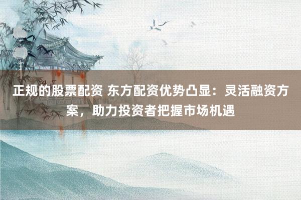 正规的股票配资 东方配资优势凸显：灵活融资方案，助力投资者把握市场机遇