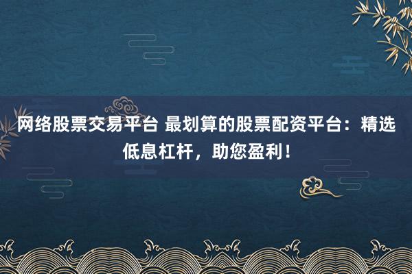 网络股票交易平台 最划算的股票配资平台:精选低息杠杆,助您盈利!
