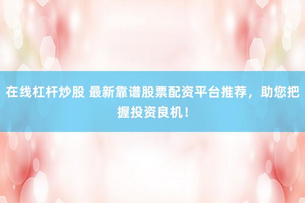 在线杠杆炒股 最新靠谱股票配资平台推荐，助您把握投资良机！