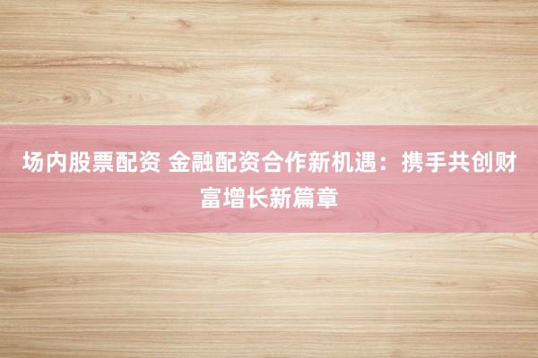 场内股票配资 金融配资合作新机遇：携手共创财富增长新篇章