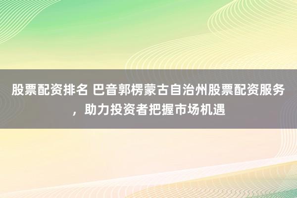 股票配资排名 巴音郭楞蒙古自治州股票配资服务,助力投资者把握市场机遇