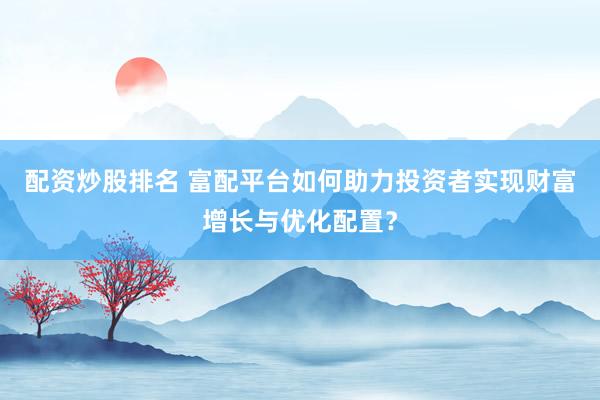 配资炒股排名 富配平台如何助力投资者实现财富增长与优化配置？