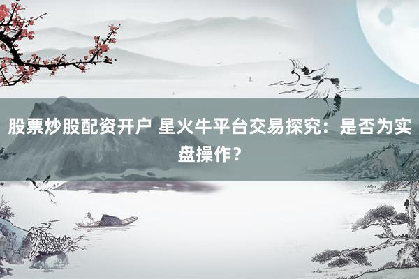 股票炒股配资开户 星火牛平台交易探究：是否为实盘操作？