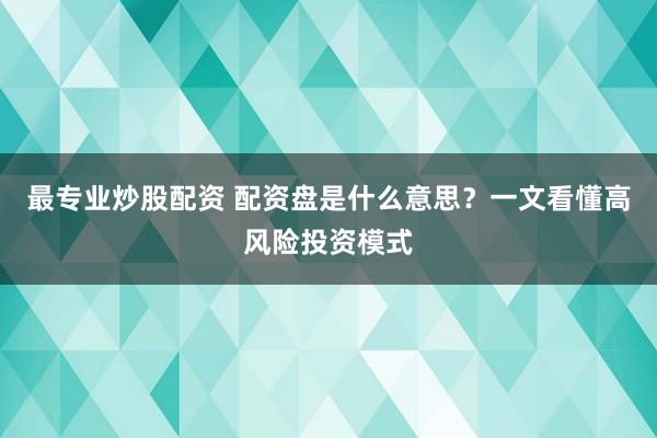 最专业炒股配资 配资盘是什么意思？一文看懂高风险投资模式