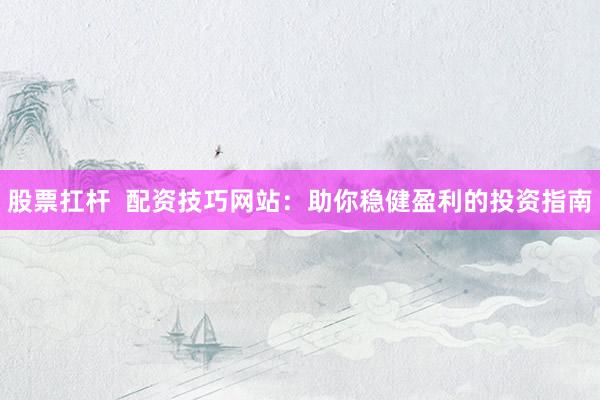 股票扛杆  配资技巧网站：助你稳健盈利的投资指南