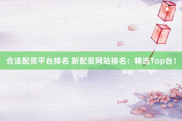 合法配资平台排名 新配资网站排名：精选Top台！
