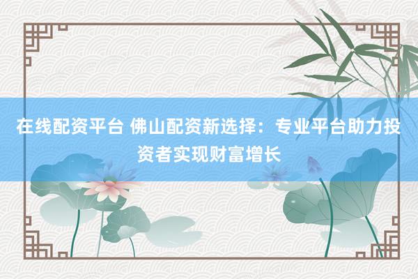 在线配资平台 佛山配资新选择:专业平台助力投资者实现财富增长