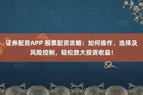 证券配资APP 股票配资攻略：如何操作、选择及风险控制，轻松放大投资收益！