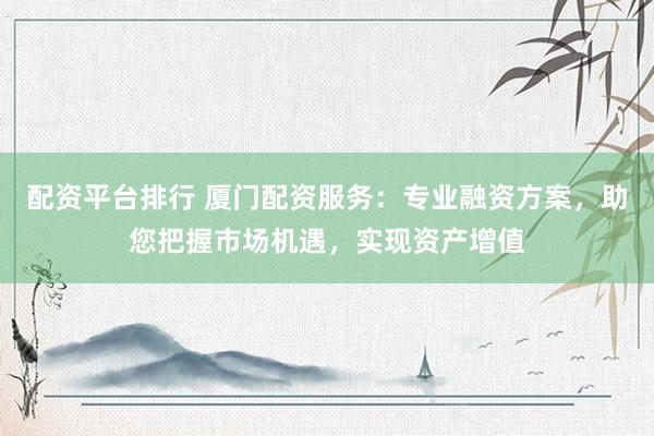 配资平台排行 厦门配资服务：专业融资方案，助您把握市场机遇，实现资产增值