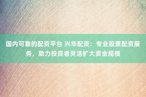 国内可靠的配资平台 兴华配资：专业股票配资服务，助力投资者灵活扩大资金规模