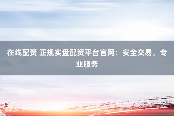 在线配资 正规实盘配资平台官网：安全交易，专业服务