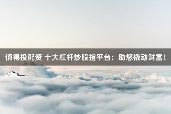 值得投配资 十大杠杆炒股指平台：助您撬动财富！