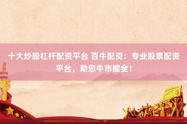 十大炒股杠杆配资平台 百牛配资：专业股票配资平台，助您牛市掘金！