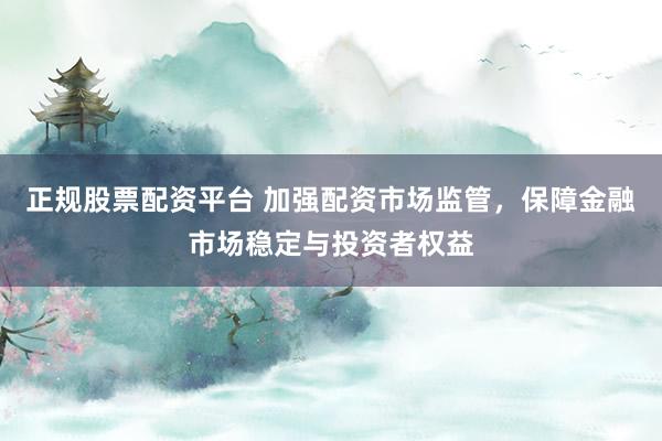 正规股票配资平台 加强配资市场监管，保障金融市场稳定与投资者权益