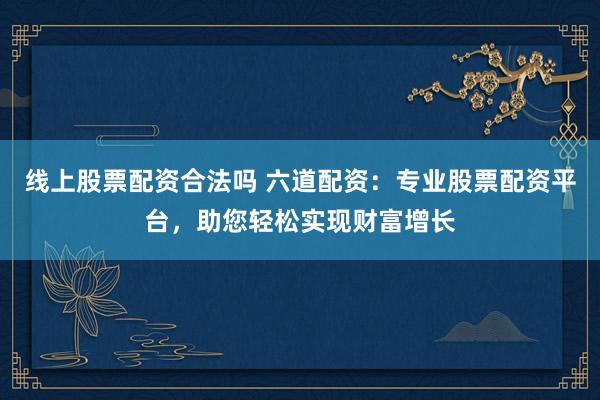 线上股票配资合法吗 六道配资：专业股票配资平台，助您轻松实现财富增长