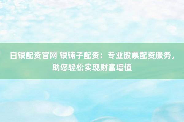 白银配资官网 银铺子配资:专业股票配资服务,助您轻松实现财富增值