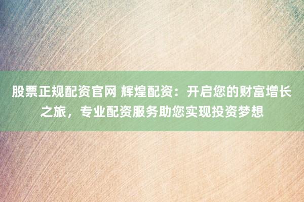股票正规配资官网 辉煌配资:开启您的财富增长之旅,专业配资服务助您实现投资梦想