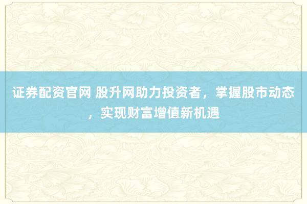 证券配资官网 股升网助力投资者,掌握股市动态,实现财富增值新机遇