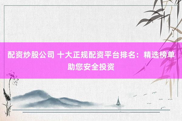 配资炒股公司 十大正规配资平台排名：精选榜单助您安全投资