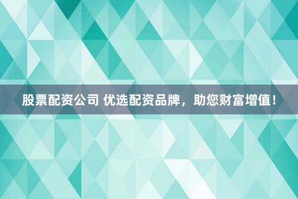 股票配资公司 优选配资品牌，助您财富增值！