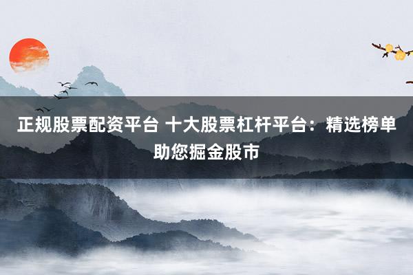 正规股票配资平台 十大股票杠杆平台：精选榜单助您掘金股市