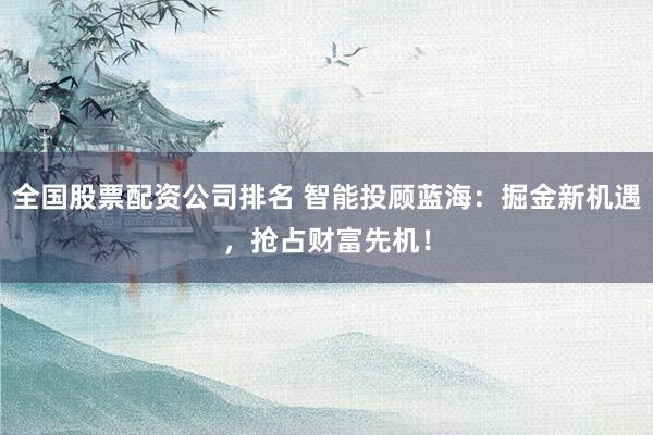 全国股票配资公司排名 智能投顾蓝海：掘金新机遇，抢占财富先机！