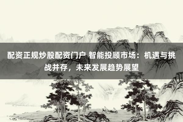 配资正规炒股配资门户 智能投顾市场:机遇与挑战并存,未来发展趋势展望