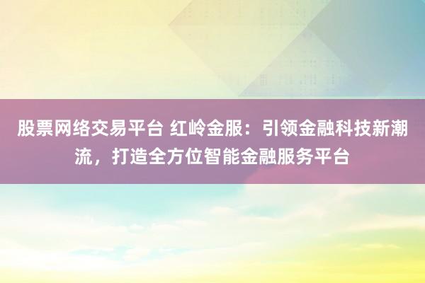 股票网络交易平台 红岭金服：引领金融科技新潮流，打造全方位智能金融服务平台