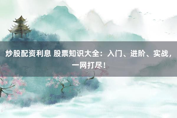 炒股配资利息 股票知识大全：入门、进阶、实战，一网打尽！