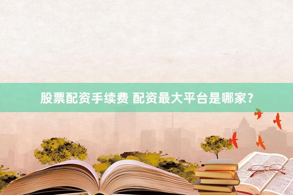 股票配资手续费 配资最大平台是哪家？