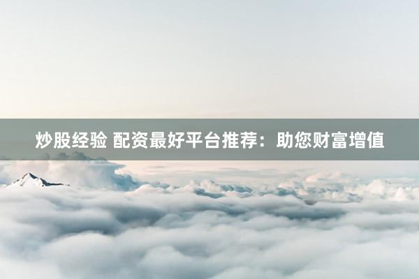 炒股经验 配资最好平台推荐:助您财富增值