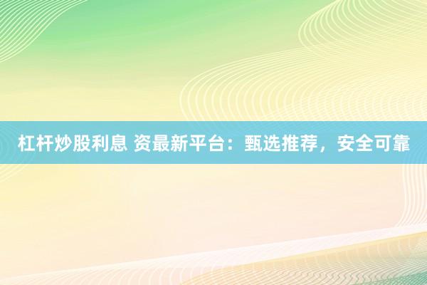 杠杆炒股利息 资最新平台：甄选推荐，安全可靠