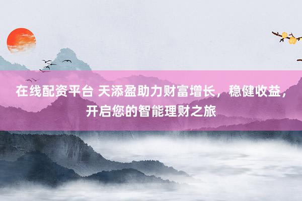 在线配资平台 天添盈助力财富增长，稳健收益，开启您的智能理财之旅