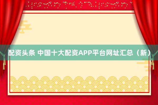 配资头条 中国十大配资APP平台网址汇总（新）