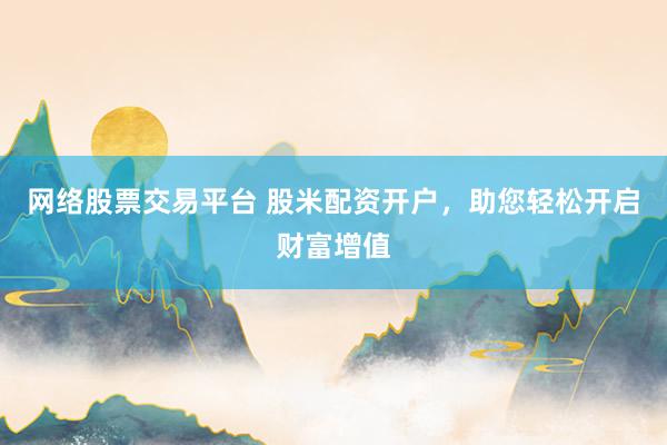 网络股票交易平台 股米配资开户，助您轻松开启财富增值