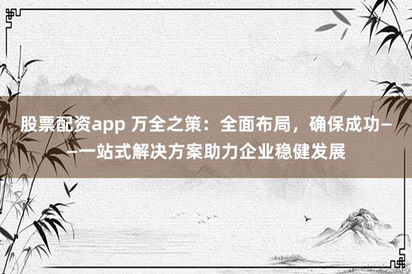 股票配资app 万全之策:全面布局,确保成功——一站式解决方案助力企业稳健发展