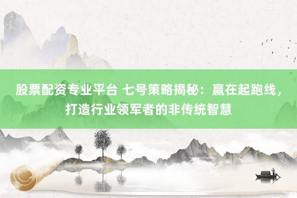 股票配资专业平台 七号策略揭秘:赢在起跑线,打造行业领军者的非传统智慧