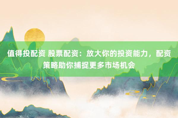 值得投配资 股票配资:放大你的投资能力,配资策略助你捕捉更多市场机会