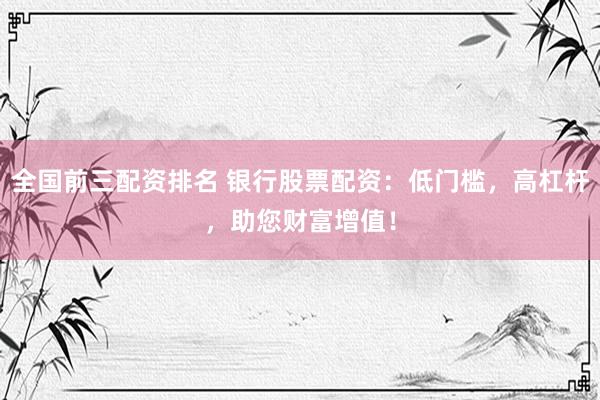 全国前三配资排名 银行股票配资：低门槛，高杠杆，助您财富增值！