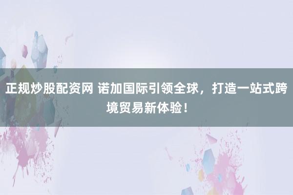 正规炒股配资网 诺加国际引领全球，打造一站式跨境贸易新体验！