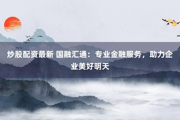 炒股配资最新 国融汇通:专业金融服务,助力企业美好明天