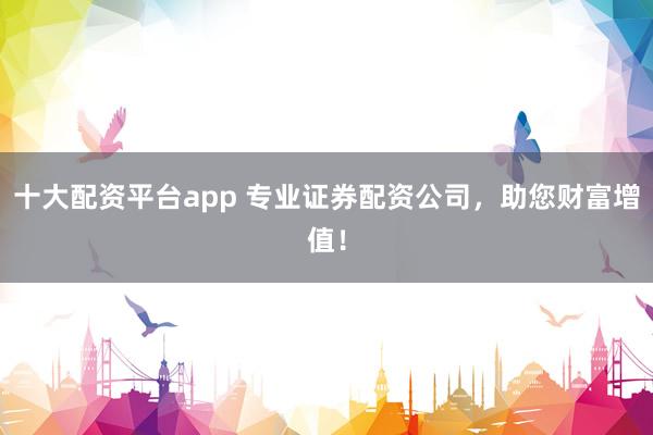 十大配资平台app 专业证券配资公司,助您财富增值!